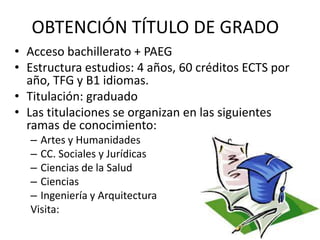 OBTENCIÓN TÍTULO DE GRADO
• Acceso bachillerato + PAEG
• Estructura estudios: 4 años, 60 créditos ECTS por
año, TFG y B1 idiomas.
• Titulación: graduado
• Las titulaciones se organizan en las siguientes
ramas de conocimiento:
– Artes y Humanidades
– CC. Sociales y Jurídicas
– Ciencias de la Salud
– Ciencias
– Ingeniería y Arquitectura
Visita:
 