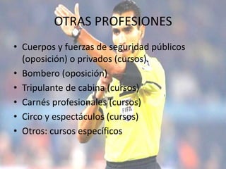 OTRAS PROFESIONES
• Cuerpos y fuerzas de seguridad públicos
(oposición) o privados (cursos).
• Bombero (oposición)
• Tripulante de cabina (cursos)
• Carnés profesionales (cursos)
• Circo y espectáculos (cursos)
• Otros: cursos específicos
 