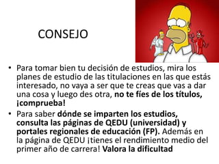 CONSEJO
• Para tomar bien tu decisión de estudios, mira los
planes de estudio de las titulaciones en las que estás
interesado, no vaya a ser que te creas que vas a dar
una cosa y luego des otra, no te fíes de los títulos,
¡comprueba!
• Para saber dónde se imparten los estudios,
consulta las páginas de QEDU (universidad) y
portales regionales de educación (FP). Además en
la página de QEDU ¡tienes el rendimiento medio del
primer año de carrera! Valora la dificultad
 