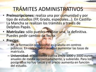 TRÁMITES ADMINISTRATIVOS
• Preinscripciones: realiza una por comunidad y por
tipo de estudios (FP, Grado, especiales…). En Castilla-
La Mancha se realizan los trámites a través de
Delphos Papás.
• Matrículas: sólo puedes realizar una, la definitiva.
Puedes pedir cambio de fecha.
• Precios:
– FP: la formación profesional es gratuita en centros
públicos. En concertados pueden aumentar las tasas de
matrícula.
– Universidad: actualmente cuesta entre 1000 y 2000 euros
anuales de media aproximadamente, y subiendo. Para los
postgrados no hay becas y el precio aumenta en función
del estudio.
 