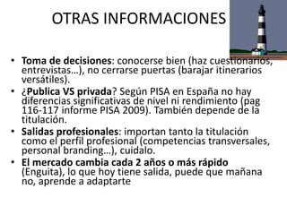 OTRAS INFORMACIONES
• Toma de decisiones: conocerse bien (haz cuestionarios,
entrevistas…), no cerrarse puertas (barajar itinerarios
versátiles).
• ¿Publica VS privada? Según PISA en España no hay
diferencias significativas de nivel ni rendimiento (pag
116-117 informe PISA 2009). También depende de la
titulación.
• Salidas profesionales: importan tanto la titulación
como el perfil profesional (competencias transversales,
personal branding…), cuidalo.
• El mercado cambia cada 2 años o más rápido
(Enguita), lo que hoy tiene salida, puede que mañana
no, aprende a adaptarte
 