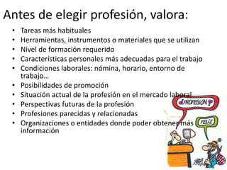 Antes de elegir profesión, valora:
• Tareas más habituales
• Herramientas, instrumentos o materiales que se utilizan
• Nivel de formación requerido
• Características personales más adecuadas para el trabajo
• Condiciones laborales: nómina, horario, entorno de
trabajo…
• Posibilidades de promoción
• Situación actual de la profesión en el mercado laboral
• Perspectivas futuras de la profesión
• Profesiones parecidas y relacionadas
• Organizaciones o entidades donde poder obtener más
información
 