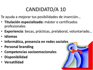 CANDIDATO/A 10
Te ayuda a mejorar tus posibilidades de inserción…
• Titulación especializada: máster o certificados
profesionales
• Experiencia: becas, prácticas, prelaboral, voluntariado…
• Idiomas
• Informática, presencia en redes sociales
• Personal branding
• Competencias socioemocionales
• Disponibilidad
• Versatilidad
 