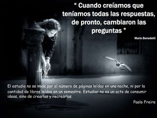 “ Cuando creíamos que
teníamos todas las respuestas,
de pronto, cambiaron las
preguntas ”
Mario Benedetti
El estudio no se mide por el número de páginas leídas en una noche, ni por la
cantidad de libros leídos en un semestre. Estudiar no es un acto de consumir
ideas, sino de crearlas y recrearlas
Paolo Freire
 