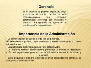 Es el proceso de planear, organizar, dirigir
y controlar el empleo de los recursos
organizacionales para conseguir
determinados objetivos con eficiencia y
eficacia. La gerencia se apoya en la
administración como ciencia.
Importancia de la Administración
- La administración se aplica a todo tipo de Empresa.
-El éxito de un organismo depende directa e inmediatamente de su buena
administración.
- Una adecuada administración eleva la productividad.
- La eficiente técnica administrativa promueve y orienta el desarrollo.
- En los organismos grandes de la administración es indiscutible y
esencial.
- En la pequeña y mediana empresa la única posibilidad de competir, es
aplicando la administración.
Gerencia
 