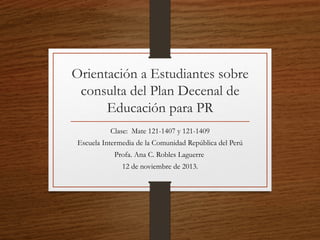 Orientación a Estudiantes sobre
consulta del Plan Decenal de
Educación para PR
Clase: Mate 121-1407 y 121-1409
Escuela Intermedia de la Comunidad República del Perú
Profa. Ana C. Robles Laguerre
12 de noviembre de 2013.

 