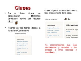 Clases                     O bien imprimir un tema de interés o
• En    el   Aula  virtual    se   todo el documento de la clase.
  presentarán         diferentes
  temáticas través del recurso
  Libro

• Podrás ver los temas desde la
  Tabla de Contenidos.




                                   Te recomendamos que leas
                                   atentamente y accedas a los
                                   enlaces a otros recursos y
                                   materiales.
 
