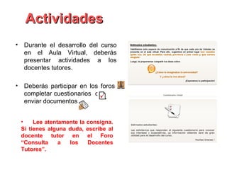 Actividades
• Durante el desarrollo del curso
  en el Aula Virtual, deberás
  presentar actividades a los
  docentes tutores.

• Deberás participar en los foros,
  completar cuestionarios o
  enviar documentos


 •    Lee atentamente la consigna.
 Si tienes alguna duda, escribe al
 docente tutor en el Foro
 “Consulta     a  los    Docentes
 Tutores”.
 