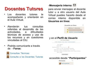 -Mensajería interna:
Docentes Tutores                    para enviar mensajes al docente
                                    tutor u a otro usuario del Aula
• Los    docentes  tutores  te      Virtual puedes hacerlo desde el
  acompañarán y orientarán en       correo interno disponible en
  el Aula Virtual.
                                    Usuarios en línea:

• Atenderán      tus    consultas
  referidas al desarrollo de las
  actividades,    a  dificultades
  técnicas de acceso y uso de
  los recursos y en cuestiones      y en el Perfil de Usuario
  vinculadas al CIU.

• Podrás comunicarte a través
  de - Foros:


                                    accesible desde “Participantes”
 