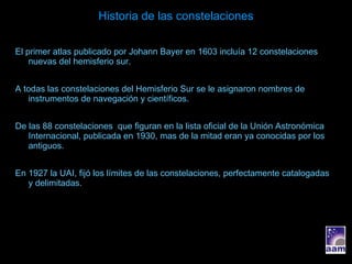 Historia de las constelaciones El primer atlas publicado por Johann Bayer en 1603 incluía 12 constelaciones nuevas del hemisferio sur. A todas las constelaciones del Hemisferio Sur se le asignaron nombres de instrumentos de navegación y científicos. De las 88 constelaciones  que figuran en la lista oficial de la Unión Astronómica Internacional, publicada en 1930, mas de la mitad eran ya conocidas por los antiguos. En 1927 la UAI, fijó los límites de las constelaciones, perfectamente catalogadas y delimitadas. 