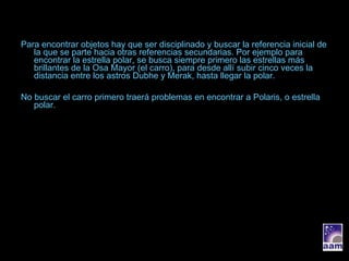 Para encontrar objetos hay que ser disciplinado y buscar la referencia inicial de la que se parte hacia otras referencias secundarias. Por ejemplo para encontrar la estrella polar, se busca siempre primero las estrellas más brillantes de la Osa Mayor (el carro), para desde allí subir cinco veces la distancia entre los astros Dubhe y Merak, hasta llegar la polar. No buscar el carro primero traerá problemas en encontrar a Polaris, o estrella polar. 