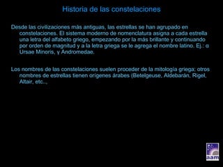 Historia de las constelaciones Desde las civilizaciones más antiguas, las estrellas se han agrupado en constelaciones. El sistema moderno de nomenclatura asigna a cada estrella una letra del alfabeto griego, empezando por la más brillante y continuando por orden de magnitud y a la letra griega se le agrega el nombre latino. Ej.:  α  Ursae Minoris,  γ  Andromedae. Los nombres de las constelaciones suelen proceder de la mitología griega; otros nombres de estrellas tienen orígenes árabes (Betelgeuse, Aldebarán, Rigel, Altair, etc.., 