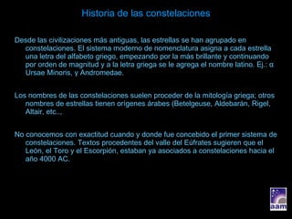 Historia de las constelaciones Desde las civilizaciones más antiguas, las estrellas se han agrupado en constelaciones. El sistema moderno de nomenclatura asigna a cada estrella una letra del alfabeto griego, empezando por la más brillante y continuando por orden de magnitud y a la letra griega se le agrega el nombre latino. Ej.:  α  Ursae Minoris,  γ  Andromedae. Los nombres de las constelaciones suelen proceder de la mitología griega; otros nombres de estrellas tienen orígenes árabes (Betelgeuse, Aldebarán, Rigel, Altair, etc.., No conocemos con exactitud cuando y donde fue concebido el primer sistema de constelaciones. Textos procedentes del valle del Eúfrates sugieren que el León, el Toro y el Escorpión, estaban ya asociados a constelaciones hacia el año 4000 AC. 