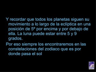 Y recordar que todos los planetas siguen su movimiento a lo largo de la eclíptica en una posición de 5º por encima y por debajo de ella. La luna puede estar entre 5 y 9 grados. Por eso siempre los encontraremos en las constelaciones del zodiaco que es por donde pasa el sol 