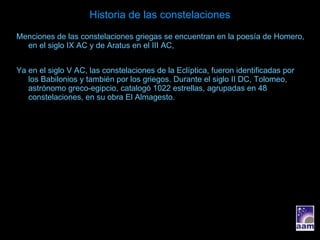 Historia de las constelaciones Menciones de las constelaciones griegas se encuentran en la poesía de Homero, en el siglo IX AC y de Aratus en el III AC, Ya en el siglo V AC, las constelaciones de la Eclíptica, fueron identificadas por los Babilonios y también por los griegos. Durante el siglo II DC, Tolomeo, astrónomo greco-egipcio, catalogó 1022 estrellas, agrupadas en 48 constelaciones, en su obra El Almagesto. 