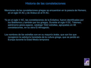 Historia de las constelaciones Menciones de las constelaciones griegas se encuentran en la poesía de Homero, en el siglo IX AC y de Aratus en el III AC. Ya en el siglo V AC, las constelaciones de la Eclíptica, fueron identificadas por los Babilonios y también por los griegos. Durante el siglo II DC, Tolomeo, astrónomo greco-egipcio, catalogó 1022 estrellas, agrupadas en 48 constelaciones, en su obra El Almagesto. Los nombres de las estrellas son en su mayoría árabe, que son los que recogieron la sabiduría heredada de la cultura griega, que se perdió en Europa durante la Edad Media temprana 