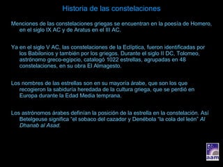 Historia de las constelaciones Menciones de las constelaciones griegas se encuentran en la poesía de Homero, en el siglo IX AC y de Aratus en el III AC. Ya en el siglo V AC, las constelaciones de la Eclíptica, fueron identificadas por los Babilonios y también por los griegos. Durante el siglo II DC, Tolomeo, astrónomo greco-egipcio, catalogó 1022 estrellas, agrupadas en 48 constelaciones, en su obra El Almagesto. Los nombres de las estrellas son en su mayoría árabe, que son los que recogieron la sabiduría heredada de la cultura griega, que se perdió en Europa durante la Edad Media temprana. Los astrónomos árabes definían la posición de la estrella en la constelación. Así Betelgeuse significa “el sobaco del cazador y Denébola “la cola del león”  Al Dhanab al Asad. 