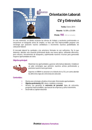 Orientación Laboral:
CV y Entrevista
Fecha: Enero 2014
Horario: 16.00h a 20.00h
Precio: 15€ (IVA no incluido)
En este momento, en dónde escasean las ofertas de trabajo y excelentes profesionales se
encuentran en búsqueda activa de empleo, se hace aún más imprescindible preparar una
estrategia que posicione nuestra candidatura e incremente nuestras posibilidades de
colocación laboral.
El mercado laboral ha cambiado y las anteriores fórmulas no son suficientes. Por lo que
debemos, abordar esta situación profesional desde una nueva óptica, utilizando diferentes,
pero eficaces, herramientas de búsqueda y optimizando nuestros recursos para generando
mayores oportunidades de éxito.

Objetivo principal:
Maximizar las oportunidades y generar alternativas laborales. Establecer
un plan estratégico que potencie nuestros activos profesionales y
posicione nuestra marca personal.
Expertos en RRHH te asesoran en el diseño de tu CV y en como abordar
los diferentes tipos de entrevistas de selección.

Contenidos:





Diseña una estrategia y Analiza el mercado: Detectando oportunidades.
Objetivo profesional y CV: claves, modelos y consejos.
Afronta con garantías la entrevista de personal: tipos de entrevista,
preguntas imprescindibles, qué buscan las empresas y cómo transmitirlo.
Desarrolla tu capital relacional.

Avanza Soluciones Formativas

 