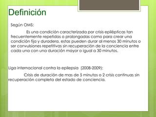Definición
Liga internacional contra la epilepsia (2008-2009):
Crisis de duración de mas de 5 minutos o 2 crisis continuas sin
recuperación completa del estado de conciencia.
Según OMS:
Es una condición caracterizada por crisis epilépticas tan
frecuentemente repetidas o prolongadas como para crear una
condición fija y duradera, estas pueden durar al menos 30 minutos o
ser convulsiones repetitivas sin recuperación de la conciencia entre
cada una con una duración mayor o igual a 30 minutos.
 