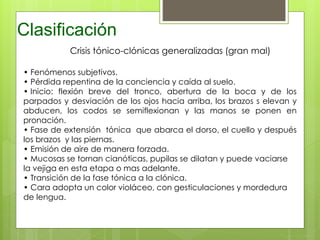 Clasificación
Crisis tónico-clónicas generalizadas (gran mal)
• Fenómenos subjetivos.
• Pérdida repentina de la conciencia y caída al suelo.
• Inicio: flexión breve del tronco, abertura de la boca y de los
parpados y desviación de los ojos hacia arriba, los brazos s elevan y
abducen, los codos se semiflexionan y las manos se ponen en
pronación.
• Fase de extensión tónica que abarca el dorso, el cuello y después
los brazos y las piernas.
• Emisión de aire de manera forzada.
• Mucosas se tornan cianóticas, pupilas se dilatan y puede vaciarse
la vejiga en esta etapa o mas adelante.
• Transición de la fase tónica a la clónica.
• Cara adopta un color violáceo, con gesticulaciones y mordedura
de lengua.
 