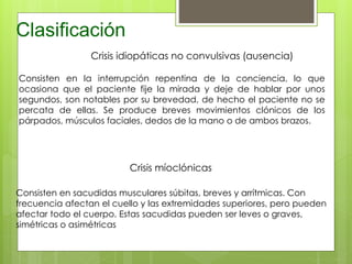 Clasificación
Crisis idiopáticas no convulsivas (ausencia)
Consisten en la interrupción repentina de la conciencia, lo que
ocasiona que el paciente fije la mirada y deje de hablar por unos
segundos, son notables por su brevedad, de hecho el paciente no se
percata de ellas. Se produce breves movimientos clónicos de los
párpados, músculos faciales, dedos de la mano o de ambos brazos.
Crisis míoclónicas
Consisten en sacudidas musculares súbitas, breves y arrítmicas. Con
frecuencia afectan el cuello y las extremidades superiores, pero pueden
afectar todo el cuerpo. Estas sacudidas pueden ser leves o graves,
simétricas o asimétricas
 