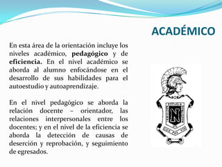 ACADÉMICOEn esta área de la orientación incluye los niveles académico, pedagógico y de eficiencia. En el nivel académico se aborda al alumno enfocándose en el desarrollo de sus habilidades para el autoestudio y autoaprendizaje. En el nivel pedagógico se aborda la relación docente – orientador, las relaciones interpersonales entre los docentes; y en el nivel de la eficiencia se aborda la detección de causas de deserción y reprobación, y seguimiento de egresados.
