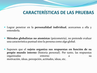 CARACTERÍSTICAS DE LAS PRUEBAS Lograr penetrar en la personalidad individual, acercarnos a ella y entenderla.Métodos globalistas no atomistas (psicometría), no pretende evaluar una característica puntual sino la persona como algo global.Suponen que el sujeto organiza sus respuestas en función de su propio mundo interno (historia personal). Por tanto, las respuestas organizadas entorno a su motivación, ideas, percepción, actitudes, ideas, etc.