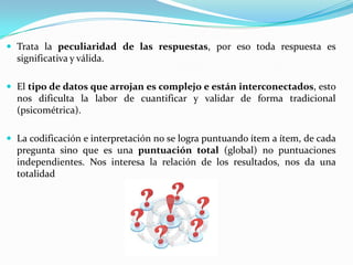 Trata la peculiaridad de las respuestas, por eso toda respuesta es significativa y válida.El tipo de datos que arrojan es complejo e están interconectados, esto nos dificulta la labor de cuantificar y validar de forma tradicional (psicométrica).La codificación e interpretación no se logra puntuando ítem a ítem, de cada pregunta sino que es una puntuación total (global) no puntuaciones independientes. Nos interesa la relación de los resultados, nos da una totalidad