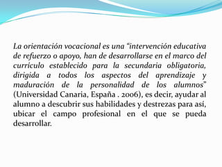 La orientación vocacional es una “intervención educativa de refuerzo o apoyo, han de desarrollarse en el marco del currículo establecido para la secundaria obligatoria, dirigida a todos los aspectos del aprendizaje y maduración de la personalidad de los alumnos” (Universidad Canaria, España . 2006), es decir, ayudar al alumno a descubrir sus habilidades y destrezas para así, ubicar el campo profesional en el que se pueda desarrollar.