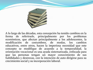 A lo largo de las décadas, esta concepción ha tenido cambios en la forma de referírsele, principalmente por los problemas económicos, que afectan principalmente a los adolescentes, la modificación de costumbres, de modas, los cambios educativos, entre otros, hacen la imperiosa necesidad que este concepto se modifique de acuerdo a la temporalidad, la orientación vocacional es una ayuda sistematizada, enfocada para que las personas tengan un mayor conocimiento de sus habilidades y destrezas, con la intención de auto dirigirse para su crecimiento social y su incorporación laboral. 