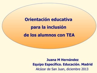 Orientación educativa
para la inclusión
de los alumnos con TEA

Juana M Hernández
Equipo Específico. Educación. Madrid
Alcázar de San Juan, diciembre 2013

 