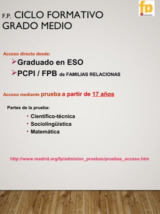 F.P. CICLO FORMATIVO
GRADO MEDIO
Acceso directo desde:
Graduado en ESO
PCPI / FPB de FAMILIAS RELACIONAS
Acceso mediante prueba a partir de 17 años
Partes de la prueba:
http://www.madrid.org/fp/admision_pruebas/pruebas_acceso.htm
• Científico-técnica
• Sociolingüística
• Matemática
 