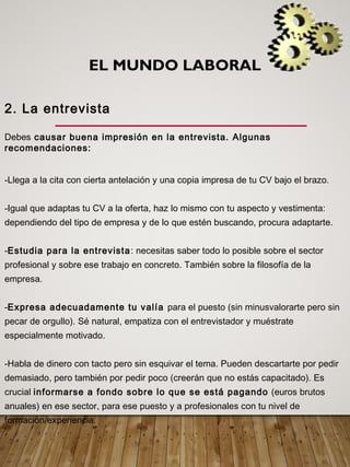 EL MUNDO LABORAL
2. La entrevista
Debes causar buena impresión en la entrevista. Algunas
recomendaciones:
-Llega a la cita con cierta antelación y una copia impresa de tu CV bajo el brazo.
-Igual que adaptas tu CV a la oferta, haz lo mismo con tu aspecto y vestimenta:
dependiendo del tipo de empresa y de lo que estén buscando, procura adaptarte.
-Estudia para la entrevista: necesitas saber todo lo posible sobre el sector
profesional y sobre ese trabajo en concreto. También sobre la filosofía de la
empresa.
-Expresa adecuadamente tu valía para el puesto (sin minusvalorarte pero sin
pecar de orgullo). Sé natural, empatiza con el entrevistador y muéstrate
especialmente motivado.
-Habla de dinero con tacto pero sin esquivar el tema. Pueden descartarte por pedir
demasiado, pero también por pedir poco (creerán que no estás capacitado). Es
crucial informarse a fondo sobre lo que se está pagando (euros brutos
anuales) en ese sector, para ese puesto y a profesionales con tu nivel de
formación/experiencia.
 