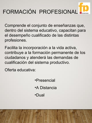 FORMACIÓN PROFESIONAL
Comprende el conjunto de enseñanzas que,
dentro del sistema educativo, capacitan para
el desempeño cualificado de las distintas
profesiones.
Facilita la incorporación a la vida activa,
contribuye a la formación permanente de los
ciudadanos y atenderá las demandas de
cualificación del sistema productivo.
Oferta educativa:
•Presencial
•A Distancia
•Dual
 