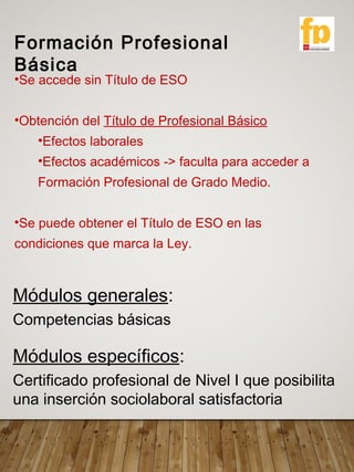 Formación Profesional
Básica
Módulos generales:
Competencias básicas
Módulos específicos:
Certificado profesional de Nivel I que posibilita
una inserción sociolaboral satisfactoria
•Se accede sin Título de ESO
•Obtención del Título de Profesional Básico
•Efectos laborales
•Efectos académicos -> faculta para acceder a
Formación Profesional de Grado Medio.
•Se puede obtener el Título de ESO en las
condiciones que marca la Ley.
 