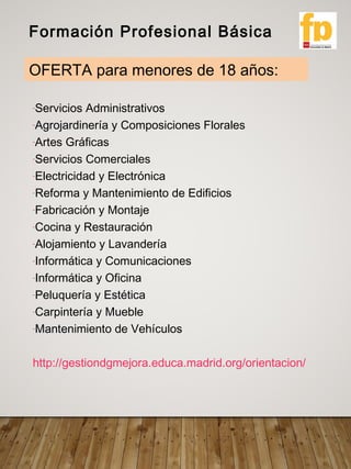 -Servicios Administrativos
-Agrojardinería y Composiciones Florales
-Artes Gráficas
-Servicios Comerciales
-Electricidad y Electrónica
-Reforma y Mantenimiento de Edificios
-Fabricación y Montaje
-Cocina y Restauración
-Alojamiento y Lavandería
-Informática y Comunicaciones
-Informática y Oficina
-Peluquería y Estética
-Carpintería y Mueble
-Mantenimiento de Vehículos
http://gestiondgmejora.educa.madrid.org/orientacion/
Formación Profesional Básica
OFERTA para menores de 18 años:
 