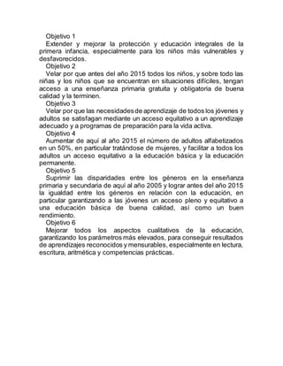 Objetivo 1 
Extender y mejorar la protección y educación integrales de la 
primera infancia, especialmente para los niños más vulnerables y 
desfavorecidos. 
Objetivo 2 
Velar por que antes del año 2015 todos los niños, y sobre todo las 
niñas y los niños que se encuentran en situaciones difíciles, tengan 
acceso a una enseñanza primaria gratuita y obligatoria de buena 
calidad y la terminen. 
Objetivo 3 
Velar por que las necesidades de aprendizaje de todos los jóvenes y 
adultos se satisfagan mediante un acceso equitativo a un aprendizaje 
adecuado y a programas de preparación para la vida activa. 
Objetivo 4 
Aumentar de aquí al año 2015 el número de adultos alfabetizados 
en un 50%, en particular tratándose de mujeres, y facilitar a todos los 
adultos un acceso equitativo a la educación básica y la educación 
permanente. 
Objetivo 5 
Suprimir las disparidades entre los géneros en la enseñanza 
primaria y secundaria de aquí al año 2005 y lograr antes del año 2015 
la igualdad entre los géneros en relación con la educación, en 
particular garantizando a las jóvenes un acceso pleno y equitativo a 
una educación básica de buena calidad, así como un buen 
rendimiento. 
Objetivo 6 
Mejorar todos los aspectos cualitativos de la educación, 
garantizando los parámetros más elevados, para conseguir resultados 
de aprendizajes reconocidos y mensurables, especialmente en lectura, 
escritura, aritmética y competencias prácticas. 
