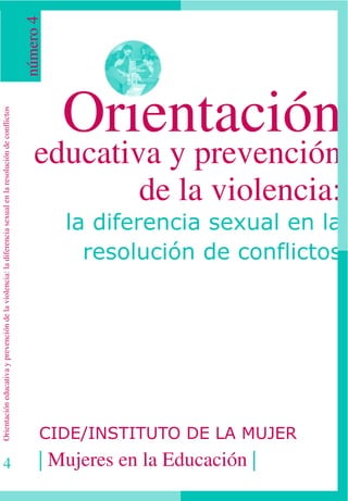 número 4




                                                                                                                     Orientación
Orientación educativa y prevención de la violencia: la diferencia sexual en la resolución de conflictos




                                                                                                              educativa y prevención
                                                                                                                      de la violencia:
                                                                                                                     la diferencia sexual en la
                                                                                                                       resolución de conflictos




                                                                                                                CIDE/INSTITUTO DE LA MUJER
4                                                                                                               | Mujeres en la Educación |
 