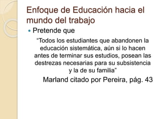 Enfoque de Educación hacia el
mundo del trabajo
 Pretende que
“Todos los estudiantes que abandonen la
educación sistemática, aún si lo hacen
antes de terminar sus estudios, posean las
destrezas necesarias para su subsistencia
y la de su familia”
Marland citado por Pereira, pág. 43
 
