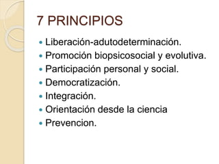7 PRINCIPIOS
 Liberación-adutodeterminación.
 Promoción biopsicosocial y evolutiva.
 Participación personal y social.
 Democratización.
 Integración.
 Orientación desde la ciencia
 Prevencion.
 