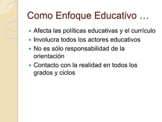 Como Enfoque Educativo …
 Afecta las políticas educativas y el currículo
 Involucra todos los actores educativos
 No es sólo responsabilidad de la
orientación
 Contacto con la realidad en todos los
grados y ciclos
 