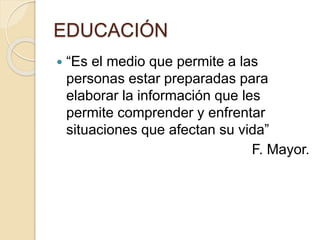 EDUCACIÓN
 “Es el medio que permite a las
personas estar preparadas para
elaborar la información que les
permite comprender y enfrentar
situaciones que afectan su vida”
F. Mayor.
 