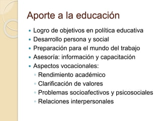 Aporte a la educación
 Logro de objetivos en política educativa
 Desarrollo persona y social
 Preparación para el mundo del trabajo
 Asesoría: información y capacitación
 Aspectos vocacionales:
◦ Rendimiento académico
◦ Clarificación de valores
◦ Problemas socioafectivos y psicosociales
◦ Relaciones interpersonales
 