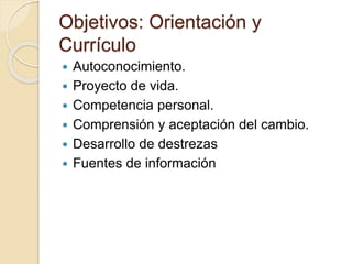 Objetivos: Orientación y
Currículo
 Autoconocimiento.
 Proyecto de vida.
 Competencia personal.
 Comprensión y aceptación del cambio.
 Desarrollo de destrezas
 Fuentes de información
 
