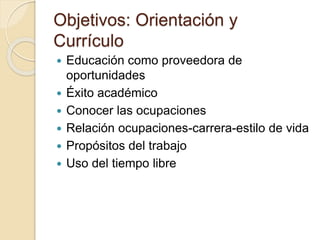 Objetivos: Orientación y
Currículo
 Educación como proveedora de
oportunidades
 Éxito académico
 Conocer las ocupaciones
 Relación ocupaciones-carrera-estilo de vida
 Propósitos del trabajo
 Uso del tiempo libre
 