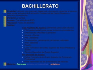 BACHILLERATO
Finalidad: Adquirir una madurez intelectual y humana y capacitar al alumno
para cursar estudios de Formación Profesional del Grado Superior o
estudios universitarios.
Duración: 2 cursos
Acceso: Con el título de ESO
Titulación: Título de Bachiller
Salidas:
                 Con Pruebas de Acceso (diferentes para cada estudio),
                 » PAU (selectividad) para cursar estudios universitarios.
                 » Enseñanzas Artísticas Superiores:
                 » Música y Danza
                 » Arte Dramático
                 » Conservación, restauración de bienes culturales
                 » Artes plásticas
                 » Diseño.
                 » Ciclo Formativo de Grado Superior de Artes Plásticas y
                    diseño
                 » Técnico Deportivo de Grado Superior.
                 Sin pruebas de acceso:
                 » Ciclos Formativos de Grado Superior de Formación
                    Profesional
                 » Nivel intermedio de las Enseñanzas de idiomas.
Materias: Comunes, propias de modalidad y optativas
 