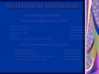 MATERIAS DE MODALIDAD
              Bachillerato de Artes
          Opción: Artes pláticas, imagen y diseño

 Dibujo Artístico II                                4h/semanales
 Dibujo Técnico II                                  4h/semanales
 Historia del Arte                                  4h/semanales
 Diseño                                             4h/semanales
 Técnicas de expresión gráfico-plástica             4h/semanales

         Opción: Artes escénicas, música y danza

     Análisis Musical II                      4h/semanales
     Literatura Universal                     4h/semanales
     Historia de la música y de la Danza      4h/semanales
     Lenguaje y práctica musical              4h/semanales
 