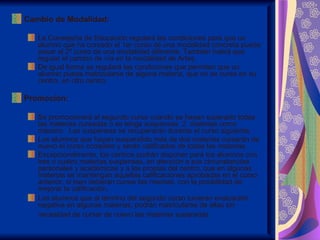 Cambio de Modalidad:

   La Consejería de Educación regulará las condiciones para que un
   alumno que ha cursado el 1er curso de una modalidad concreta pueda
   pasar al 2º curso de una modalidad diferente. También habrá que
   regular el cambio de vía en la modalidad de Artes.
   De igual forma se regulará las condiciones que permitan que un
   alumno pueda matricularse de alguna materia, que no se curse en su
   centro, en otro centro.

Promoción:

   Se promocionará al segundo curso cuando se hayan superado todas
   las materias cursadas o se tenga suspensas 2 materias como
   máximo. Las suspensas se recuperarán durante el curso siguiente.
   Los alumnos que hayan suspendido más de dos materias cursarán de
   nuevo el curso completo y serán calificados de todas las materias.
   Excepcionalmente, los centros podrán disponer para los alumnos con
   tres o cuatro materias suspensas, en atención a sus circunstancias
   personales y académicas y a las propias del centro, que en algunas
   materias se mantengan aquellas calificaciones aprobadas en el curso
   anterior, si bien deberán cursar las mismas, con la posibilidad de
   mejorar la calificación.
   Los alumnos que al término del segundo curso tuvieran evaluación
   negativa en algunas materias, podrán matricularse de ellas sin
   necesidad de cursar de nuevo las materias superadas.
 
