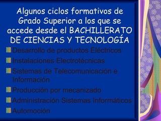 Algunos ciclos formativos de
   Grado Superior a los que se
accede desde el BACHILLERATO
 DE CIENCIAS Y TECNOLOGÍA
 Desarrollo de productos Eléctricos
 Instalaciones Electrotécnicas
 Sistemas de Telecomunicación e
 Información
 Producción por mecanizado
 Administración Sistemas Informáticos
 Automoción
 