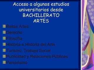 Acceso a algunos estudios
     universitarios desde
       BACHILLERATO
            ARTES
Bellas Artes
Derecho
Filosofía
Historia e Historia del Arte
Turismo, Trabajo Social
Publicidad y Relaciones Públicas
Periodismo
 